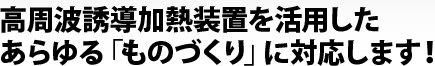 高周波誘導加熱装置を活用したあらゆる「ものづくり」に対応します!
