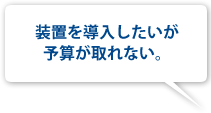 装置を導入したいが予算が取れない。